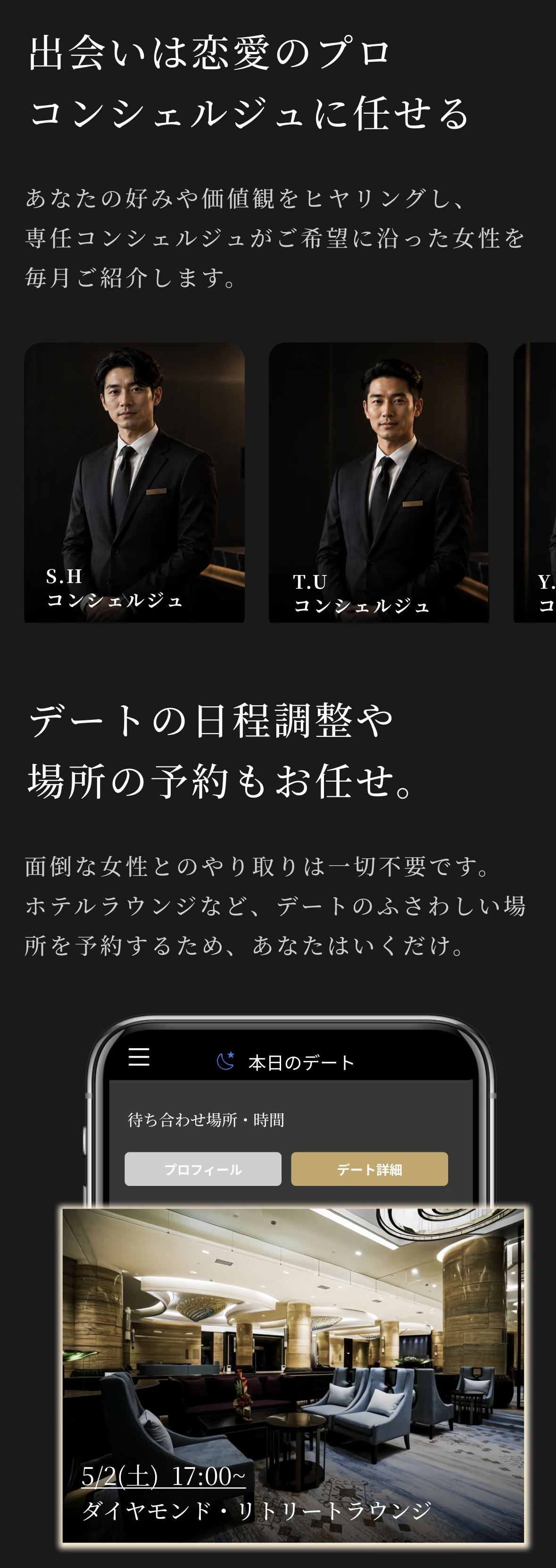 出会いは恋愛のプロ、専任コンシェルジュに任せる。あなたの好みや価値観をヒヤリングし、専任コンシェルジュがご希望に沿った女性を毎月ご紹介します。デートの日程調整や場所の予約もお任せ。