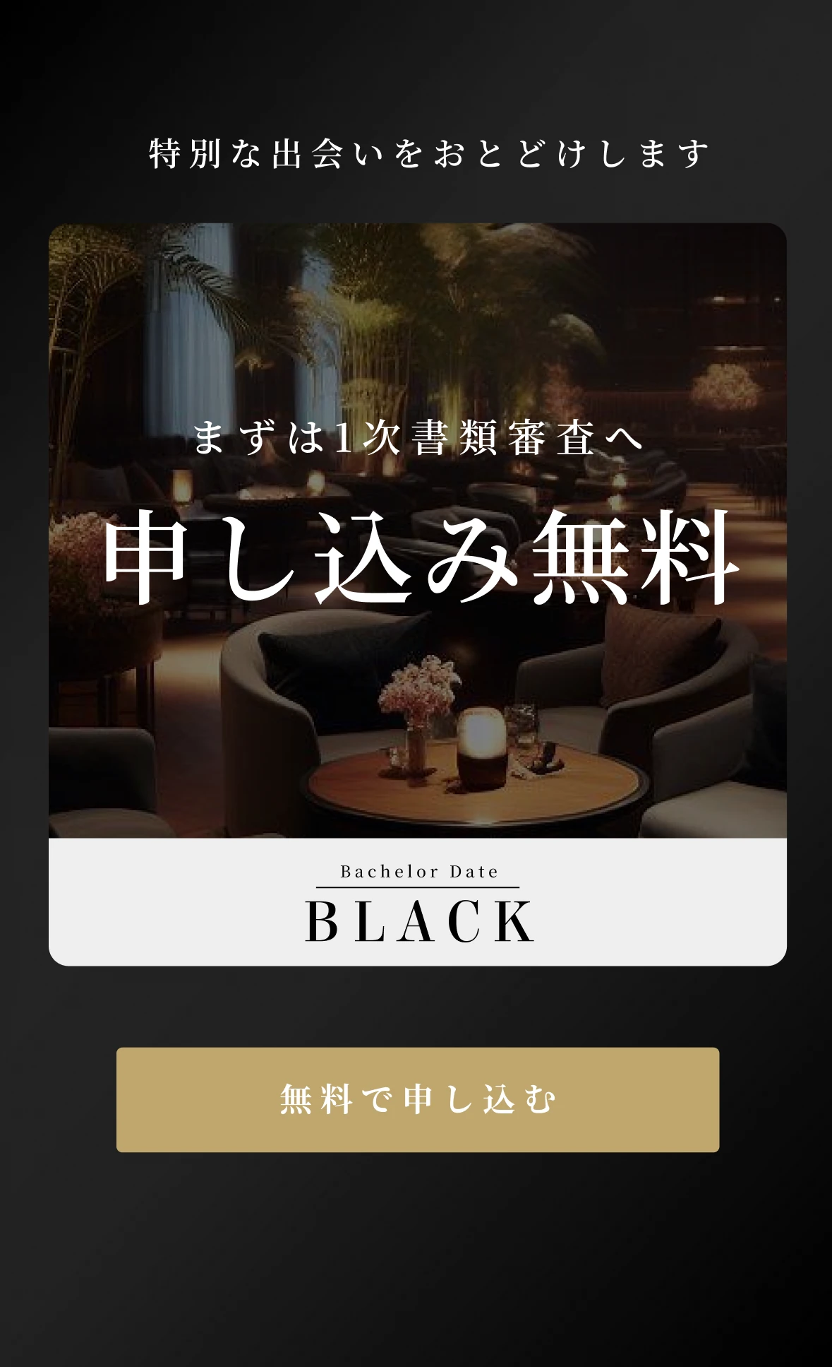 まずは1次書類審査へ 申し込み無料 Bachelor Date BLACK 無料で申し込む