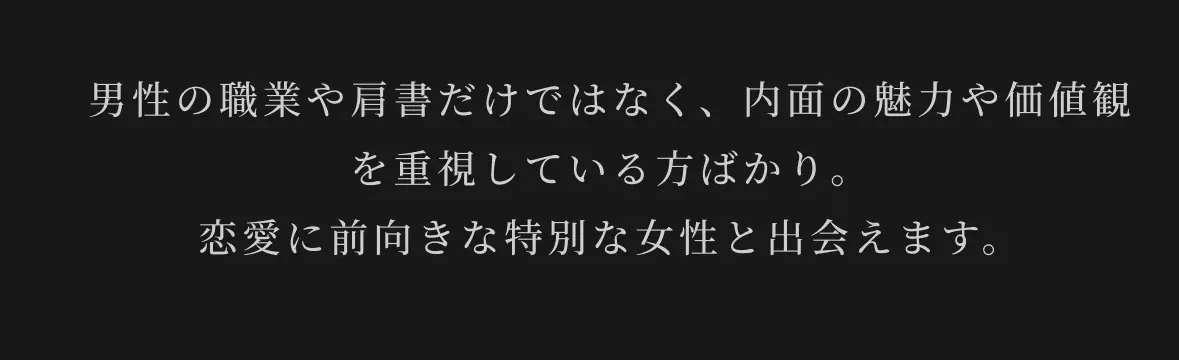 男性の職業や肩書だけではなく、内面の魅力や価値観を重視している方ばかり。恋愛に前向きな特別な女性と出会えます。